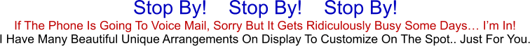 If The Phone Is Going To Voice Mail, Sorry But It Gets Ridiculously Busy Some Days… I’m In!  I Have Many Beautiful Unique Arrangements On Display To Customize On The Spot.. Just For You. Stop By!    Stop By!    Stop By!